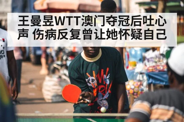 王曼昱WTT澳门夺冠后吐心声 伤病反复曾让她怀疑自己