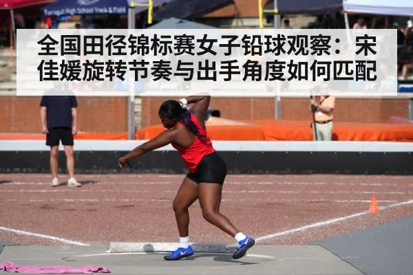 全国田径锦标赛女子铅球观察：宋佳媛旋转节奏与出手角度如何匹配