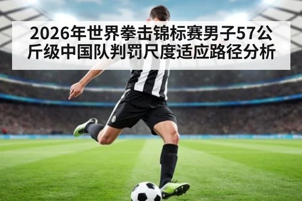 2026年世界拳击锦标赛男子57公斤级中国队判罚尺度适应路径分析