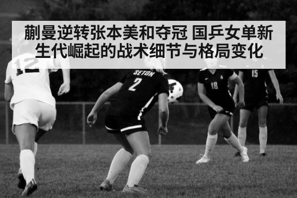蒯曼逆转张本美和夺冠 国乒女单新生代崛起的战术细节与格局变化